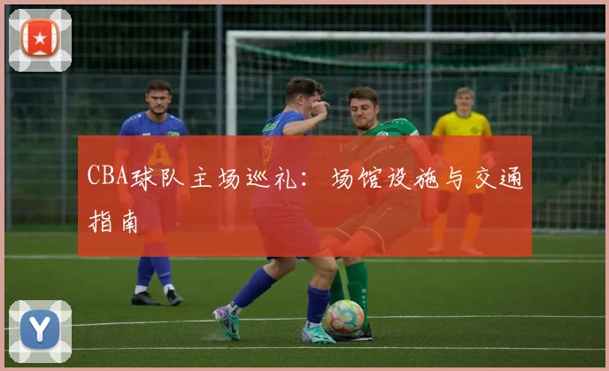 CBA球队主场巡礼：场馆设施与交通指南