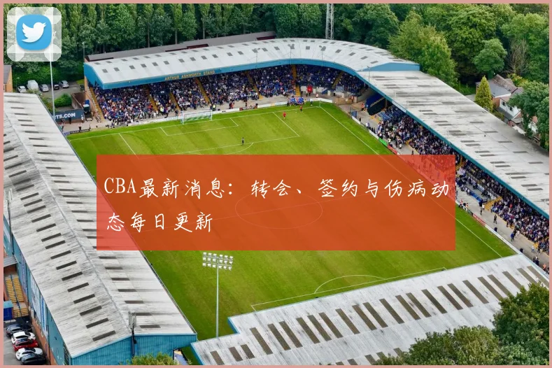 CBA最新消息：转会、签约与伤病动态每日更新