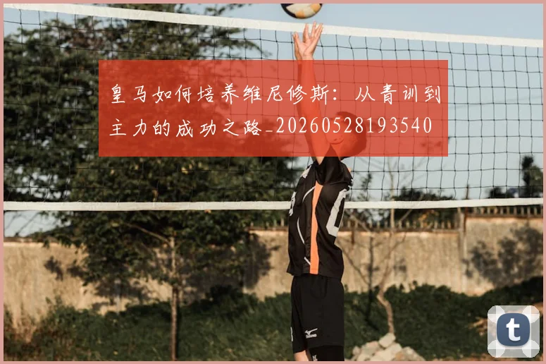 皇马如何培养维尼修斯：从青训到主力的成功之路_20260528193540