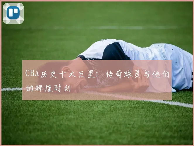 CBA历史十大巨星:传奇球员与他们的辉煌时刻