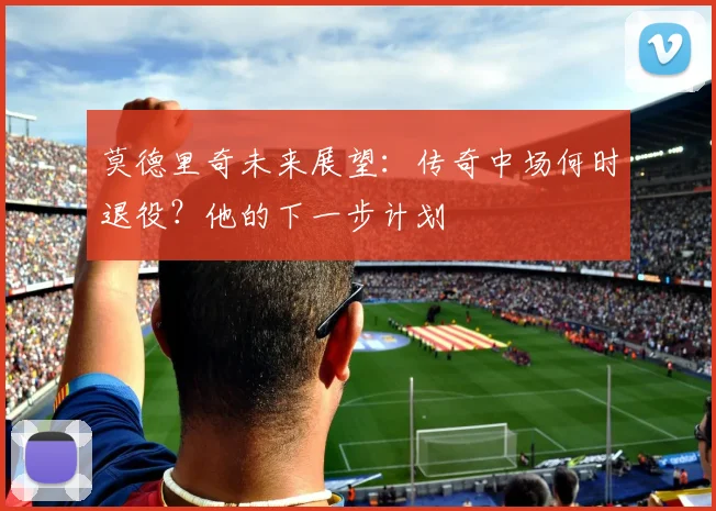 莫德里奇未来展望：传奇中场何时退役？他的下一步计划