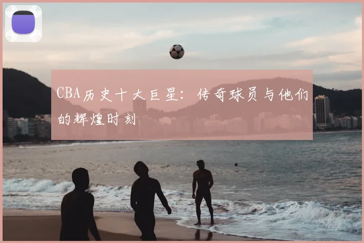 CBA历史十大巨星：传奇球员与他们的辉煌时刻