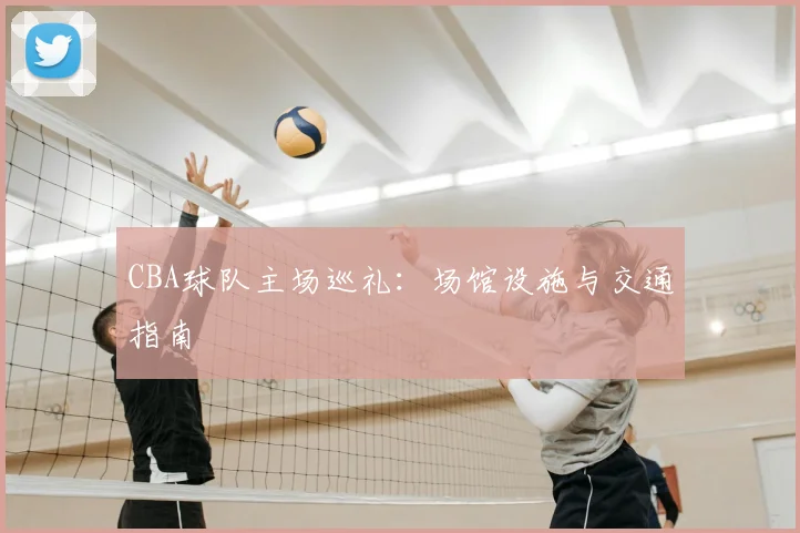 CBA球队主场巡礼：场馆设施与交通指南