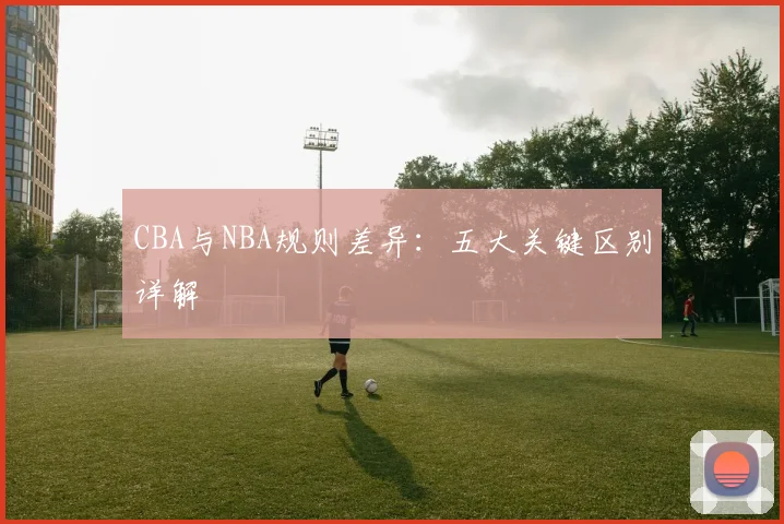 CBA与NBA规则差异：五大关键区别详解