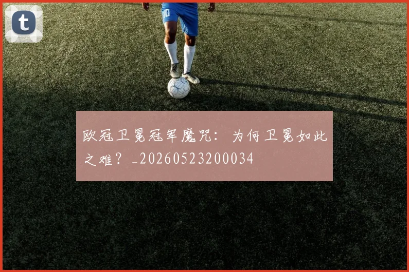 欧冠卫冕冠军魔咒：为何卫冕如此之难？_20260523200034