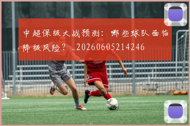 中超保级大战预测:哪些球队面临降级风险?_20260605214246