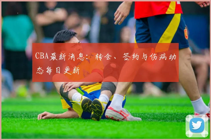 CBA最新消息：转会、签约与伤病动态每日更新