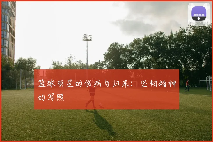 篮球明星的伤病与归来:坚韧精神的写照