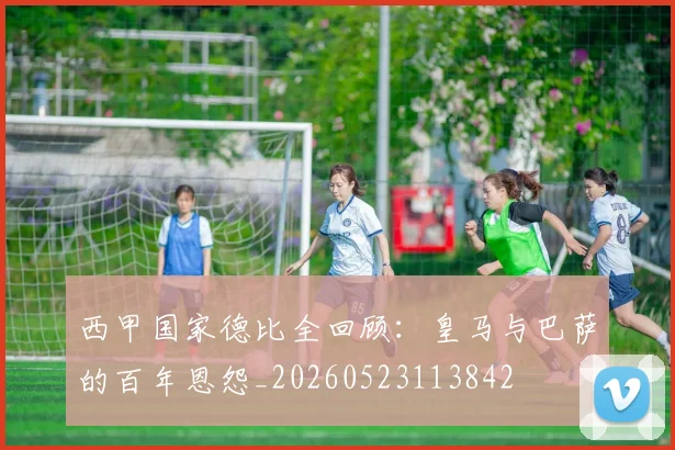 西甲国家德比全回顾：皇马与巴萨的百年恩怨_20260523113842