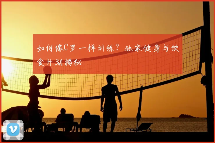 如何像C罗一样训练?独家健身与饮食计划揭秘