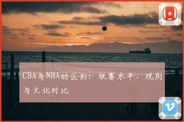 CBA与NBA的区别：联赛水平、规则与文化对比
