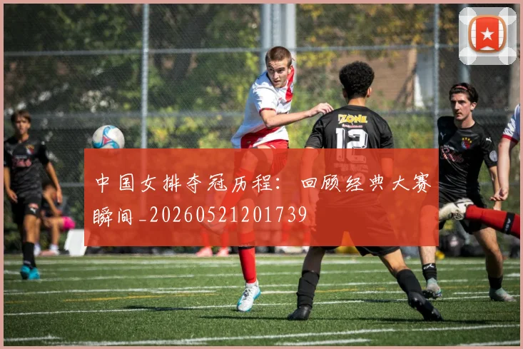 中国女排夺冠历程：回顾经典大赛瞬间_20260521201739